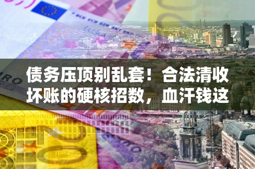 北京债务压顶别乱套！合法清收坏账的硬核招数，血汗钱这样死守不丢