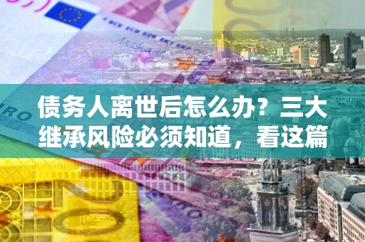 北京债务人离世后怎么办？三大继承风险必须知道，看这篇就够了