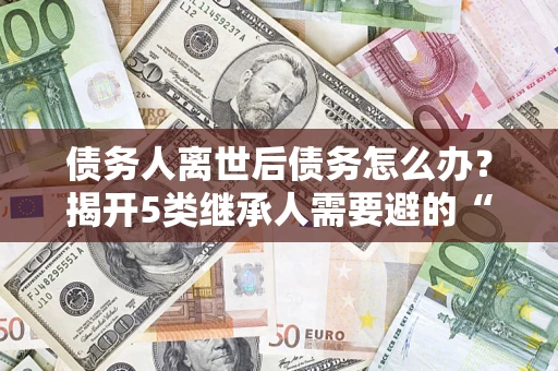 北京债务人离世后债务怎么办？揭开5类继承人需要避的“坑”